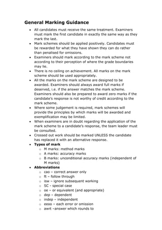 General Marking Guidance
 All candidates must receive the same treatment. Examiners
must mark the first candidate in exactly the same way as they
mark the last.
 Mark schemes should be applied positively. Candidates must
be rewarded for what they have shown they can do rather
than penalised for omissions.
 Examiners should mark according to the mark scheme not
according to their perception of where the grade boundaries
may lie.
 There is no ceiling on achievement. All marks on the mark
scheme should be used appropriately.
 All the marks on the mark scheme are designed to be
awarded. Examiners should always award full marks if
deserved, i.e. if the answer matches the mark scheme.
Examiners should also be prepared to award zero marks if the
candidate’s response is not worthy of credit according to the
mark scheme.
 Where some judgement is required, mark schemes will
provide the principles by which marks will be awarded and
exemplification may be limited.
 When examiners are in doubt regarding the application of the
mark scheme to a candidate’s response, the team leader must
be consulted.
 Crossed out work should be marked UNLESS the candidate
has replaced it with an alternative response.
 Types of mark
o M marks: method marks
o A marks: accuracy marks
o B marks: unconditional accuracy marks (independent of
M marks)
 Abbreviations
o cao – correct answer only
o ft – follow through
o isw – ignore subsequent working
o SC - special case
o oe – or equivalent (and appropriate)
o dep – dependent
o indep – independent
o eeoo – each error or omission
o awrt –answer which rounds to
 