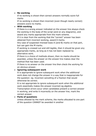  No working
If no working is shown then correct answers normally score full
marks
If no working is shown then incorrect (even though nearly correct)
answers score no marks.
 With working
If there is a wrong answer indicated on the answer line always check
the working in the body of the script (and on any diagrams), and
award any marks appropriate from the mark scheme.
If it is clear from the working that the “correct” answer has been
obtained from incorrect working, award 0 marks.
Any case of suspected misread loses A (and B) marks on that part,
but can gain the M marks.
If working is crossed out and still legible, then it should be given any
appropriate marks, as long as it has not been replaced by
alternative work.
If there is a choice of methods shown, then no marks should be
awarded, unless the answer on the answer line makes clear the
method that has been used.
If there is no answer on the answer line then check the working for
an obvious answer.
 Ignoring subsequent work
It is appropriate to ignore subsequent work when the additional
work does not change the answer in a way that is inappropriate for
the question: eg. Incorrect cancelling of a fraction that would
otherwise be correct.
It is not appropriate to ignore subsequent work when the additional
work essentially makes the answer incorrect eg algebra.
Transcription errors occur when candidates present a correct answer
in working, and write it incorrectly on the answer line; mark the
correct answer.
 Parts of questions
Unless allowed by the mark scheme, the marks allocated to one part
of the question CANNOT be awarded in another
 