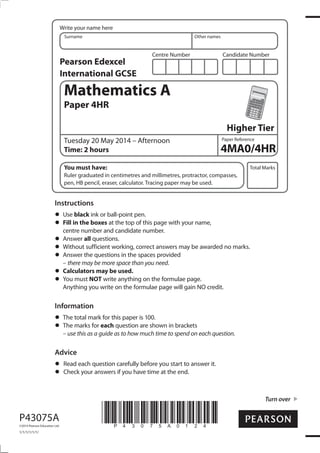 Centre Number Candidate Number
Write your name here
Surname Other names
Total Marks
Paper Reference
Turn over
P43075A
©2014 Pearson Education Ltd.
1/1/1/1/1/1/
*P43075A0124*
Mathematics A
Paper 4HR
Higher Tier
Tuesday 20 May 2014 – Afternoon
Time: 2 hours
You must have:
Ruler graduated in centimetres and millimetres, protractor, compasses,
pen, HB pencil, eraser, calculator. Tracing paper may be used.
Instructions
Use black ink or ball-point pen.
Fill in the boxes at the top of this page with your name,
centre number and candidate number.
Answer all questions.
Without sufficient working, correct answers may be awarded no marks.
Answer the questions in the spaces provided
– there may be more space than you need.
Calculators may be used.
You must NOT write anything on the formulae page.
Anything you write on the formulae page will gain NO credit.
Information
The total mark for this paper is 100.
The marks for each question are shown in brackets
– use this as a guide as to how much time to spend on each question.
Advice
Read each question carefully before you start to answer it.
Check your answers if you have time at the end.
4MA0/4HR
Pearson Edexcel
International GCSE
 