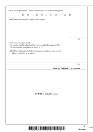 13
*P43075A01324* Turn over
13
........................................................
(3)
Kobe also plays basketball.
The interquartile range of these points is 10
(b) Which of Carmelo or Kobe is the more consistent points scorer?
Give a reason for your answer.
..................................................................................................................................................................................................................................................
..................................................................................................................................................................................................................................................
(1)
(Total for Question 13 is 4 marks)
Do NOT write in this space.
 