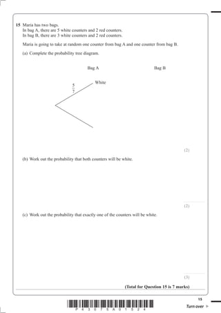15
*P43075A01524* Turn over
15 Maria has two bags.
(2)
(b) Work out the probability that both counters will be white.
............................
(2)
(c) Work out the probability that exactly one of the counters will be white.
............................
(3)
(Total for Question 15 is 7 marks)
Bag A Bag B
White
5
7
 