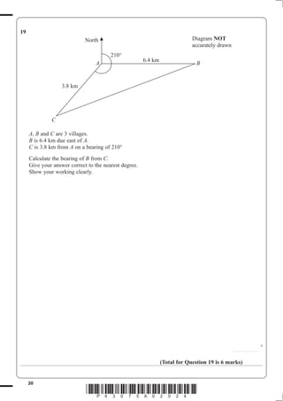 20
*P43075A02024*
19
A B C are 3 villages.
B A.
C is 3.8 km from A
Calculate the bearing of B from C.
Show your working clearly.
............................
°
(Total for Question 19 is 6 marks)
A
C
B
North
3.8 km
6.4 km
Diagram NOT
 