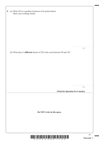 11
*P44620A01124* Turn over
8 (a) Write 224 as a product of powers of its prime factors.
Show your working clearly.
..............................................................
(3)
(b) Write down 3 different factors of 224 with a sum between 99 and 110
..............................................................
(2)
(Total for Question 8 is 5 marks)
Do NOT write in this space.
 
