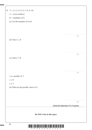 12
*P44620A01224*
9 E = {1, 2, 3, 4, 5, 6, 7, 8, 9, 10}
A = {even numbers}
B = {multiples of 3}
(a) List the members of set B.
..............................................................
(1)
(b) Find A ∪ B
..............................................................
(1)
(c) Find A ∩ B
..............................................................
(1)
x is a member of E
x B
x A
(d) What are the possible values of x?
..............................................................
(2)
(Total for Question 9 is 5 marks)
Do NOT write in this space.
 