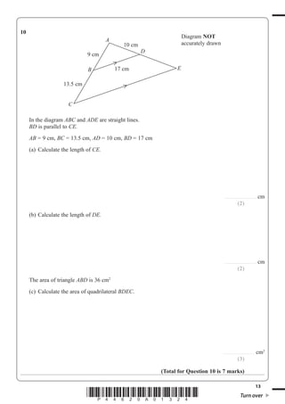 13
*P44620A01324* Turn over
10
B
C
E
D
A
10 cm
9 cm
13.5 cm
17 cm
Diagram NOT
accurately drawn
In the diagram ABC and ADE are straight lines.
BD is parallel to CE.
AB = 9 cm, BC = 13.5 cm, AD = 10 cm, BD = 17 cm
(a) Calculate the length of CE.
............................... cm
(2)
(b) Calculate the length of DE.
............................... cm
(2)
The area of triangle ABD is 36 cm2
(c) Calculate the area of quadrilateral BDEC.
............................... cm2
(3)
(Total for Question 10 is 7 marks)
 