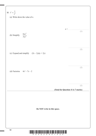 14
*P44620A01424*
11 t
t
n
=
1
3
(a) Write down the value of n.
n = ..............................................................
(1)
(b) Simplify
6
3
5
2
xy
xy
..............................................................
(2)
(c) Expand and simplify (3x – 2y)(x + 2y)
..............................................................
(2)
(d) Factorise 4x2
– 7x – 2
..............................................................
(2)
(Total for Question 11 is 7 marks)
Do NOT write in this space.
 