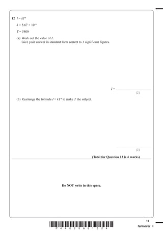 15
*P44620A01524* Turn over
12 I = kT4
k = 5.67 × 10–8
T = 5800
(a) Work out the value of I.
Give your answer in standard form correct to 3 significant figures.
I = ..............................................................
(2)
(b) Rearrange the formula I = kT4
to make T the subject.
..............................................................
(2)
(Total for Question 12 is 4 marks)
Do NOT write in this space.
 