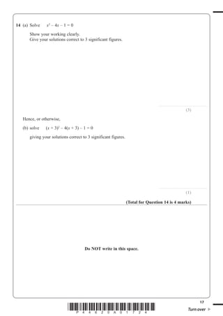 17
*P44620A01724* Turn over
14 (a) Solve x2
– 4x – 1 = 0
Show your working clearly.
Give your solutions correct to 3 significant figures.
..............................................................
(3)
Hence, or otherwise,
(b) solve (x + 3)2
– 4(x + 3) – 1 = 0
giving your solutions correct to 3 significant figures.
..............................................................
(1)
(Total for Question 14 is 4 marks)
Do NOT write in this space.
 