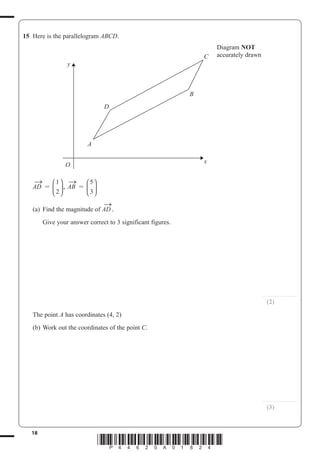 18
*P44620A01824*
15 Here is the parallelogram ABCD.
y
x
O
D
C
B
A
Diagram NOT
accurately drawn
AD
→
=
1
2
⎛
⎝
⎜
⎞
⎠
⎟, AB
→
=
5
3
⎛
⎝
⎜
⎞
⎠
⎟
(a) Find the magnitude of AD
→
.
Give your answer correct to 3 significant figures.
...............................
(2)
The point A has coordinates (4, 2)
(b) Work out the coordinates of the point C.
...............................
(3)
 