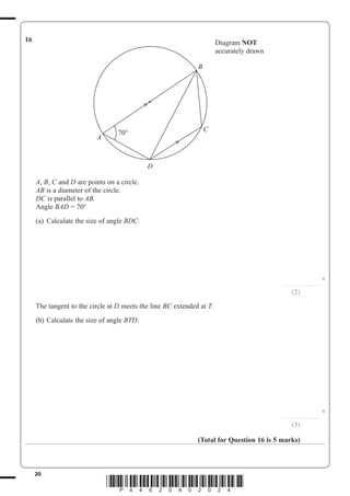 20
*P44620A02024*
16 Diagram NOT
accurately drawn
B
C
D
A
70°
A, B, C and D are points on a circle.
AB is a diameter of the circle.
DC is parallel to AB.
Angle BAD = 70°
(a) Calculate the size of angle BDC.
...............................
°
(2)
The tangent to the circle at D meets the line BC extended at T.
(b) Calculate the size of angle BTD.
...............................
°
(3)
(Total for Question 16 is 5 marks)
 