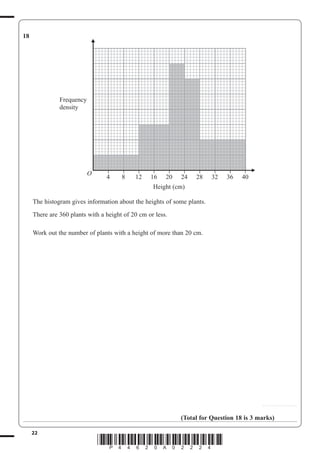 22
*P44620A02224*
18
O
4
–
8
–
12
–
16
–
20
–
24
–
28
–
32
–
36
–
40
–
Height (cm)
Frequency
density
The histogram gives information about the heights of some plants.
There are 360 plants with a height of 20 cm or less.
Work out the number of plants with a height of more than 20 cm.
...............................
(Total for Question 18 is 3 marks)
 