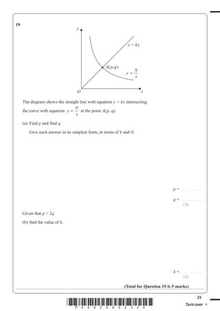 23
*P44620A02324* Turn over
19
y
N
x
=
A(p,q)
y = kx
y
xO
The diagram shows the straight line with equation y = kx intersecting
the curve with equation y
N
x
= at the point A(p, q).
(a) Find p and find q.
Give each answer in its simplest form, in terms of k and N.
p = ...............................
q = ...............................
(3)
Given that p = 2q
(b) find the value of k.
k = ...............................
(2)
(Total for Question 19 is 5 marks)
 