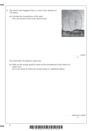 4
*P44620A0424*
2 The wheel of the Singapore Flyer is a circle with a diameter of
150 metres.
(a) Calculate the circumference of the wheel.
Give your answer correct to the nearest metre.
............................... metres
(2)
The wheel takes 30 minutes to rotate once.
(b) Work out the average speed of a point on the circumference of the wheel as it
rotates once.
Give your answer in metres per second correct to 3 significant figures.
............................... metres per second
(3)
 