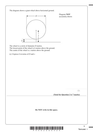 5
*P44620A0524* Turn over
The diagram shows a giant wheel above horizontal ground.
D
x
h
Diagram NOT
accurately drawn
The wheel is a circle of diameter D metres.
The lowest point of the wheel is h metres above the ground.
The centre of the wheel is x metres above the ground.
(c) Express h in terms of D and x
..............................................................
(2)
(Total for Question 2 is 7 marks)
Do NOT write in this space.
 