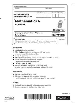Centre Number Candidate Number
Write your name here
Surname Other names
Total Marks
Paper Reference
Turn over
P44620A
©2015 Pearson Education Ltd.
5/5/5/1/
*P44620A0124*
Mathematics A
Paper 4HR
Higher Tier
Monday 12 January 2015 – Afternoon
Time: 2 hours
You must have:
Ruler graduated in centimetres and millimetres, protractor, compasses,
pen, HB pencil, eraser, calculator. Tracing paper may be used.
Instructions
Use black ink or ball-point pen.
Fill in the boxes at the top of this page with your name,
centre number and candidate number.
Answer all questions.
Without sufficient working, correct answers may be awarded no marks.
Answer the questions in the spaces provided
– there may be more space than you need.
Calculators may be used.
You must NOT write anything on the formulae page.
Anything you write on the formulae page will gain NO credit.
Information
The total mark for this paper is 100.
The marks for each question are shown in brackets
– use this as a guide as to how much time to spend on each question.
Advice
Read each question carefully before you start to answer it.
Check your answers if you have time at the end.
Pearson Edexcel
International GCSE
4MA0/4HR
 