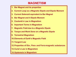 MAGNETISM
1. Bar Magnet and its properties
2. Current Loop as a Magnetic Dipole and Dipole Moment
3. Current Solenoid equivalent to Bar Magnet
4. Bar Magnet and it Dipole Moment
5. Coulomb’s Law in Magnetism
6. Important Terms in Magnetism
7. Magnetic Field due to a Magnetic Dipole
8. Torque and Work Done on a Magnetic Dipole
9. Terrestrial Magnetism
10.Elements of Earth’s Magnetic Field
11.Tangent Law
12.Properties of Dia-, Para- and Ferro-magnetic substances
13.Curie’s Law in Magnetism
14.Hysteresis in Magnetism
 