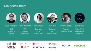 Maindeck team
Sasan Mameghani
CEO
10 years in
shipping
Johan Jøsok
Designer
BA
Graphic Design
Vilhelm K. Vardøy
Advisor
Co-founder Xeneta
Maria Oltean
Developer
BSc
Computer Science
Martin Stabenfeldt
CTO
16 years of
development
Startup House
Talent Pool
Developers &
Designers
 