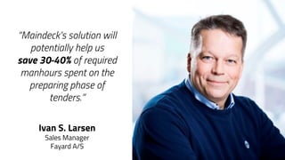 “Maindeck's solution will
potentially help us
save 30-40% of required
manhours spent on the
preparing phase of
tenders.”
Ivan S. Larsen
Sales Manager
Fayard A/S
 
