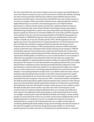 the entire time before the next sentence begins concurrent sentences permit defendants to
serve more than one sentence at once concurrent sentences will have the offender spending
less time in prison preventive detention laws address repeat offenders who have been
previously convicted of prior crimes have been will offender laws and 3 strikes and you’re
out laws are examples of these preventative detention laws capital punishment remains a
highly debated topic in corrections and sentencing practices currently the federal
government u.s. military and the majority of states have capital punishment statutes in
special circumstances like victim torture killing for financial gain except make qualify a
defendant being charged with a capital crime interesting really most individuals who are
placed on death row will never be executed in Wilkerson versus Utah an 878 the Supreme
Court said that it was not cruel and unusual punishment to be killed by firing squad in in
regular Kemel or in $890.00 the Supreme Court said it was constitutional to electrocute
inmates on death row. It was not actually until the 1970 s. did the Supreme Court rule
against any state for the administration of capital punishment in 1972 the Supreme Court
got rid of both state and federal capital punishment at that time this decision was in
response to firm versus George in 1982 Consequently the sentences of 600 condemned
inmates at that time were commuted to life in prison and Greg versus Georgia in 1986 the
United States Supreme Court said that states could read draft specific laws to determine
how the death penalty would be administered Why why because the Supreme Court never
ruled that the death penalty in of itself was on sconce to Szell and firm in versus Georgia in
1902 what was regarded as unconstitutional where the laws that were in place that
determine eligibility for capital punishment make less likely versus Kemp $987.00 brought
into question the elements of racial discrimination and capital punishment the court of held
that partitioner would have to prove that they personally had been subjected to racial
discrimination in order to determine whether or not equal protection rights were violated
there are many controversies surrounding capital punishment one such controversy is
whether or not capital punishment actually serves as an effective deterrent some research
finds that capital punishment does not deter crime other research purports that capital
punishment specifically the act of execution results in fewer homicides in general capital
punishment has been losing favor since the late 1990 s. much of this disdain is attributed to
the death penalty being unfairly applied capital punishment data continues to show African-
Americans been disproportionately represented on death row Furthermore research finds
that individuals of any race who decide to murder a white person are more likely to receive
the death penalty than victims of other races there also seems to be disparity in socio
economic status. Of capital punishment defendants there are economic class differences
with respect to the application of the death penalty as well research finds that if a victim
was of higher socioeconomic status the defendant would be more likely to receive a death
penalty conviction then if the victim was of a lower socioeconomic background the cost of
capital punishment is certainly of concern it is actually more expensive to execute an
individual than it is to pay for life imprisonment there are a number of states that are
considering abolishing the death penalty in large part for the high costs but also because of
the extent of wrongful convictions this brings into question whether or not the death
penalty represents morality and justice we will discuss this question further in a moment
 