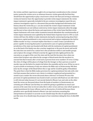 the victims and their experiences ought to be an important consideration in the criminal
justice system the victims serve as witnesses however victims generally feel that they
should have the opportunity to play a much more critical role than just serving as witnesses
victims do however have the opportunity to provide victim impact statements the victim
impact statement is generally included in the pre-sentence investigation report the pre-
sentence investigation report is a document that provides background information and
history about the victim the p.s.r. can also include the victim’s impact statement victim
impact statements are not without controversy victim impact statements allow the judge
and the jury to hear about the harms and experiences of the victim Some find that victim
impact statements will create unfair treatment towards defendants the constitutionality of
victim impact statements were upheld by the United States Supreme Court in 1901 as such
victims still have the ability to make statements during the sentencing hearing about their
experiences capital punishment is very controversial and scripture emphasizes the God for
hidden murder no way a covenant implies that there is a need. Create a jurisdiction of
power capable of ensuring that justice is protected in cases of capital punishment the
jurisdiction of the state was founded with Noah with the institution of capital punishment
no as the head of his family was also a nuclear magistrate in the post do movie and world
the state does not need to be a nation but is the jurisdiction within it and smaller groups
and scripture the avenger of blood is merely the aggrieved who rightly performs the
execution as an agent of the court the state and the land this becomes clear when one
notices that Scripture says when he the avenger of blood meets him the murderer to
execute him that it means after a trial such as proven from verse numbers 35 verse 12 they
the cities of refuge will be places of refuge from the Avenger so that a person accused of
murder may not die before he stands trial before the assembly and by verse 30 but no one is
to put to death on testimony of only one witness the Bible says in Deuteronomy 906 then
Jance by the avenger of the blood before this is rage and he would be guilty of bloodshed.
The point then is that the Bible makes provision for capital punishment but only with a fair
trial that assumes that racism is not a factor in evidence is gathered and presented in a
sound in just a matter the verses discussed above reference 1st Genesis 96 since this
provision of capital punishment was found in God’s covenant with Noah we can infer that it
is still relevant today because it’s not merely limited to Mosaic Law and code on the other
hand the verses we discussed above from the books of numbers in Deuteronomy are
certainly part of Mosaic Law but they are useful for giving us guidelines to ensure just
process at the same time we do not subscribe to other verses and was a law which speaks to
capital punishment for lesser offenses such as the practice of witchcraft because those
penalties were specifically limited to Mosaic Law and conclusion assuming this
interpretation of scripture is accurate no one should enjoy the idea of capital punishment
just like none of us should enjoy the prospect of war sometimes taking the lives of other800
words
 