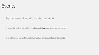Events
Any object communicates with other objects via events

It gives the object the ability to bind and trigger custom named events

It is extremely useful for exchanging data and control among objects

 