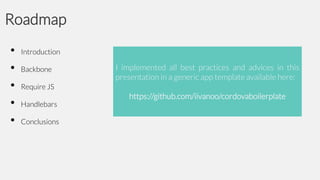 Roadmap
•
•
•
•
•

Introduction

Backbone

I implemented all best practices and advices in this
presentation in a generic app template available here:

Require JS

Handlebars
Conclusions

https://github.com/iivanoo/cordovaboilerplate

 
