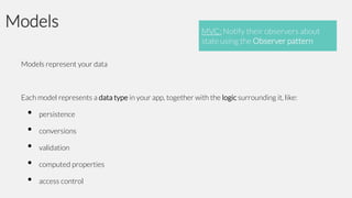 Models

MVC: Notify their observers about
state using the Observer pattern

Models represent your data

Each model represents a data type in your app, together with the logic surrounding it, like:

•
•
•
•
•

persistence
conversions

validation
computed properties

access control

 