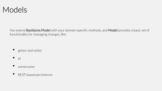 Models
You extend Backbone.Model with your domain-specific methods, and Model provides a basic set of
functionality for managing changes, like:

•
•
•
•

getter and setter
id

constructor
REST-based persistence

 