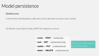 Model persistence
Backbone.sync
is the function that Backbone calls every time it attempts to read or save a model

By default, it uses Ajax to make a REST-ish request to a server

Resources represented
as JSON strings

 