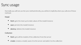 Sync usage
Normally you will not use the sync method directly, you will do it implicitly when you call one of these
methods

Model

•
•
•

fetch: gets the most up-to-date values of the model instance

save: persists the model instance
destroy: deletes the model instance

Collection

•
•

fetch: gets all the models of the collection from the server

create: creates a model, saves it to the server and adds it to the collection

 
