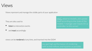 Views
Views represent and manage the visible parts of your application

MVC: observe models, and update
itself according to the state of the
models + manage user inputs (it’s a
controller, to this sense)

They are also used to

•
•

listen to interaction events
and react accordingly

views can be rendered at any time, and inserted into the DOM

you get high-performance UI rendering
with as few reflows and repaints as possible

 