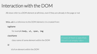 Interaction with the DOM
All views refer to a DOM element at all times, even if they are already in the page or not

this.el is a reference to the DOM element, it is created from:
tagName
for example body, ul, span, img
className

class name of some element within the DOM
id

id of an element within the DOM

If none of them is specified,
this.el is an empty <div>

 