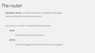 The router
Backbone.Router provides methods for routing client-side pages,
and connecting them to actions and events

At a minimum, a router is composed of two main parts:

routes
an hash that pairs routes to actions

actions
JS functions triggered when certain routes are navigated

 