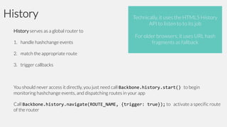History
History serves as a global router to
1. handle hashchange events

Technically, it uses the HTML5 History
API to listen to to its job
For older browsers, it uses URL hash
fragments as fallback

2. match the appropriate route
3. trigger callbacks

You should never access it directly, you just need call Backbone.history.start() to begin
monitoring hashchange events, and dispatching routes in your app
Call Backbone.history.navigate(ROUTE_NAME, {trigger: true}); to activate a specific route
of the router

 