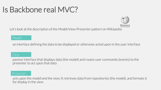 Is Backbone real MVC?
Let’s look at the description of the Model-View-Presenter pattern on Wikipedia:
Model
an interface defining the data to be displayed or otherwise acted upon in the user interface
View
passive interface that displays data (the model) and routes user commands (events) to the
presenter to act upon that data
Presenter
acts upon the model and the view. It retrieves data from repositories (the model), and formats it
for display in the view

 