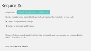 Require JS
JavaScript and module loader
RequireJS is a JavaScript file file and module loader
Using a modular script loader like Require JS will improve the modularity of your code
 speed in implementing changes
 better undestanding of the code

Require JS allows modules to be loaded as fast as possible, even out of order, but evaluated in the
correct dependency order

Built on the Module Pattern

 