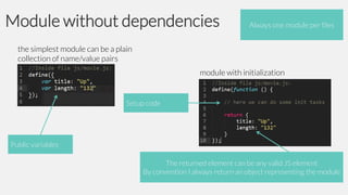 Module without dependencies

Always one module per files

the simplest module can be a plain
collection of name/value pairs
module with initialization

Setup code

Public variables

The returned element can be any valid JS element
By convention I always return an object representing the module

 