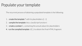 Populate your template
The recurrent process of obtaining a populated template is the following:
1. create the template T with its placeholders {{ - }}
2. compile the template into a JavaScript function t
3. create a context CT containing the actual values for placeholders

4. run the compiled template t(CT) to obtain the final HTML fragment

 