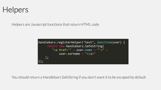 Helpers
Helpers are Javascript functions that return HTML code

You should return a Handlebars SafeString if you don't want it to be escaped by default

 