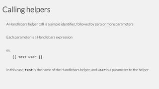 Calling helpers
A Handlebars helper call is a simple identifier, followed by zero or more parameters
Each parameter is a Handlebars expression
es.

{{ test user }}
In this case, test is the name of the Handlebars helper, and user is a parameter to the helper

 