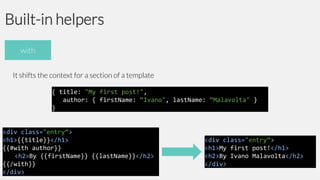 Built-in helpers
with
It shifts the context for a section of a template
{ title: "My first post!",
author: { firstName: “Ivano", lastName: “Malavolta" }
}

<div class="entry“>
<h1>{{title}}</h1>
{{#with author}}
<h2>By {{firstName}} {{lastName}}</h2>
{{/with}}
</div>

<div class="entry“>
<h1>My first post!</h1>
<h2>By Ivano Malavolta</h2>
</div>

 