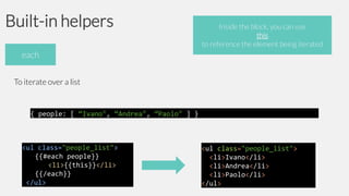 Built-in helpers

Inside the block, you can use
this
to reference the element being iterated

each
To iterate over a list

{ people: [ “Ivano", “Andrea", “Paolo" ] }

<ul class="people_list">
{{#each people}}
<li>{{this}}</li>
{{/each}}
</ul>

<ul class="people_list">
<li>Ivano</li>
<li>Andrea</li>
<li>Paolo</li>
</ul>

 