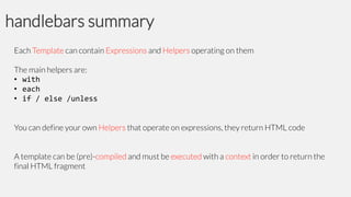 handlebars summary
Each Template can contain Expressions and Helpers operating on them
The main helpers are:
• with
• each
• if / else /unless
You can define your own Helpers that operate on expressions, they return HTML code

A template can be (pre)-compiled and must be executed with a context in order to return the
final HTML fragment

 