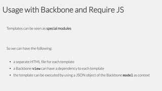 Usage with Backbone and Require JS
Templates can be seen as special modules

So we can have the following:
• a separate HTML file for each template
• a Backbone view can have a dependency to each template
• the template can be executed by using a JSON object of the Backbone model as context

 