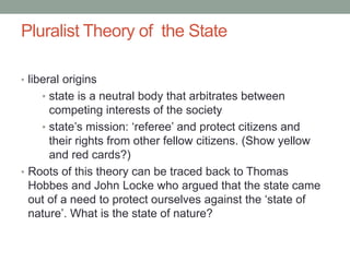 Pluralist Theory of the State
• liberal origins
• state is a neutral body that arbitrates between
competing interests of the society
• state’s mission: ‘referee’ and protect citizens and
their rights from other fellow citizens. (Show yellow
and red cards?)
• Roots of this theory can be traced back to Thomas
Hobbes and John Locke who argued that the state came
out of a need to protect ourselves against the ‘state of
nature’. What is the state of nature?
 