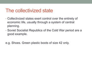 The collectivized state
• Collectivized states exert control over the entirety of
economic life, usually through a system of central
planning.
• Soviet Socialist Republics of the Cold War period are a
good example.
e.g. Shoes. Green plastic boots of size 42 only.
 
