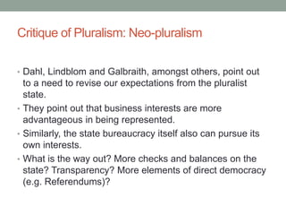 Critique of Pluralism: Neo-pluralism
• Dahl, Lindblom and Galbraith, amongst others, point out
to a need to revise our expectations from the pluralist
state.
• They point out that business interests are more
advantageous in being represented.
• Similarly, the state bureaucracy itself also can pursue its
own interests.
• What is the way out? More checks and balances on the
state? Transparency? More elements of direct democracy
(e.g. Referendums)?
 