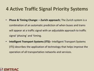 4 Active Traffic Signal Priority Systems
• Phase & Timing Change: – Zurich approach; The Zurich system is a
combination of an automatic prediction of when buses and trams
will appear at a traffic signal with an adjustable approach to traffic
signal ‘phasing’ and ‘timing.
• Intelligent Transport Systems (ITS):- Intelligent Transport Systems
(ITS) describes the application of technology that helps improve the
operation of all transportation networks and services.
 