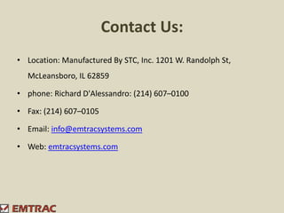 Contact Us:
• Location: Manufactured By STC, Inc. 1201 W. Randolph St,
McLeansboro, IL 62859
• phone: Richard D'Alessandro: (214) 607–0100
• Fax: (214) 607–0105
• Email: info@emtracsystems.com
• Web: emtracsystems.com
 