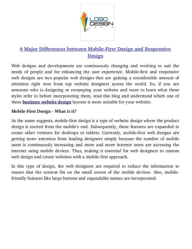4 Major Differences between Mobile­First Design and Responsive
Design
Web designs and developments are continuously changing and evolving to suit the
needs of people and for enhancing the user experience. Mobile­first and responsive
web designs are two popular web designs that are gaining a considerable amount of
attention   right  now from  top website   designers  across  the   world.  So, if  you   are
someone who is designing or revamping your website and want to learn what these
styles refer to before incorporating them, read this blog and understand which one of
these business website design layouts is more suitable for your website. 
Mobile­First Design ­ What is it?
As the name suggests, mobile­first design is a type of website design where the product
design is started from the mobile’s end. Subsequently, these features are expanded to
create other versions for desktops or tablets. Currently, mobile­first web designs are
getting more attention from leading designers simply because the number of mobile
users is continuously increasing and more and more internet users are accessing the
internet using mobile devices. Thus, making it essential for web designers to custom
web design and create websites with a mobile­first approach. 
In this type of design, the web designers are required to reduce the information to
ensure that the content fits on the small screen of the mobile devices. Also, mobile­
friendly features like large buttons and expandable menus are incorporated. 
 